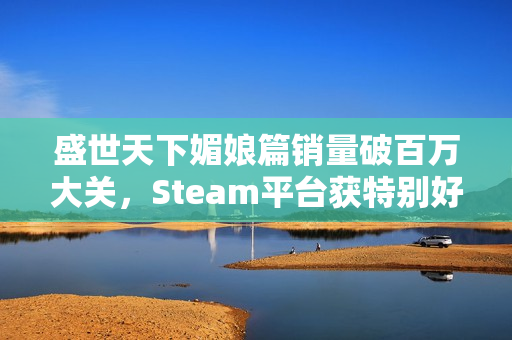 盛世天下媚娘篇销量破百万大关，Steam平台获特别好评赞誉