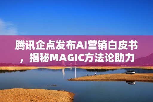 腾讯企点发布AI营销白皮书，揭秘MAGIC方法论助力企业营销创新