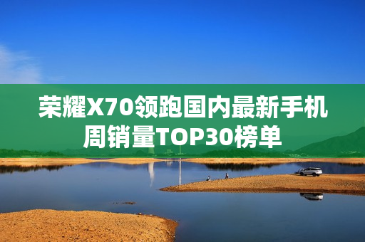 荣耀X70领跑国内最新手机周销量TOP30榜单