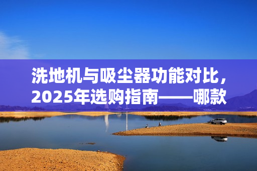 洗地机与吸尘器功能对比，2025年选购指南——哪款更实用？