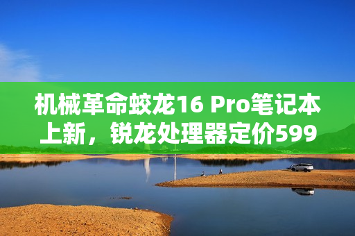 机械革命蛟龙16 Pro笔记本上新，锐龙处理器定价5995元起