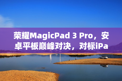 荣耀MagicPad 3 Pro,安卓平板巅峰对决,对标iPad Pro与小米平板Ultra的终极挑战 荣耀MagicPad 3 Pro,安卓平板巅峰对决,对标iPad Pro与小米平板Ultra的终极挑战
