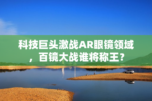 科技巨头激战AR眼镜领域，百镜大战谁将称王？