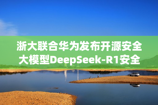浙大联合华为发布开源安全大模型DeepSeek-R1安全版,引领AI安全新篇章 浙大联合华为发布开源安全大模型DeepSeek-R1安全版,引领AI安全新篇章