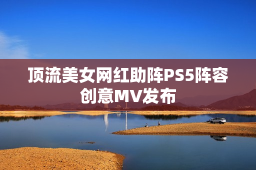 顶流美女网红助阵PS5阵容创意MV发布