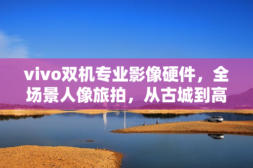 vivo双机专业影像硬件,全场景人像旅拍,从古城到高原的逆光之旅 vivo双机专业影像硬件,全场景人像旅拍,从古城到高原的逆光之旅