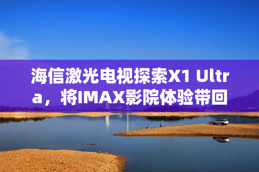 海信激光电视探索X1 Ultra，将IMAX影院体验带回家，亮相2025青博会