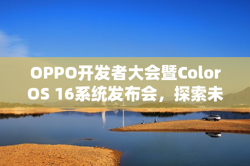 OPPO开发者大会暨ColorOS 16系统发布会，探索未来科技，共绘智能生态新篇章