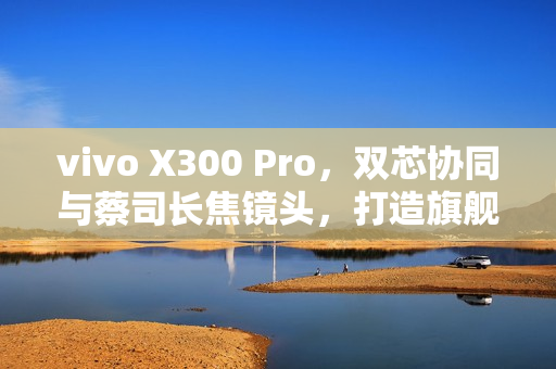 vivo X300 Pro，双芯协同与蔡司长焦镜头，打造旗舰拍照新标杆