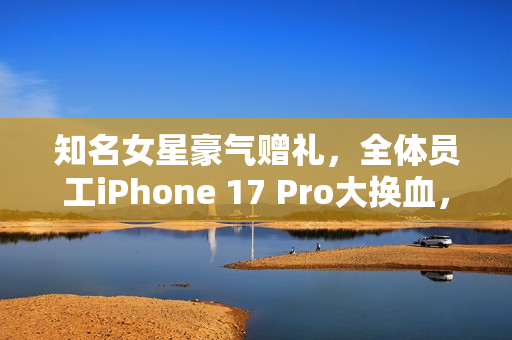 知名女星豪气赠礼，全体员工iPhone 17 Pro大换血，网友羡慕不已