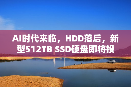 AI时代来临，HDD落后，新型512TB SSD硬盘即将投产