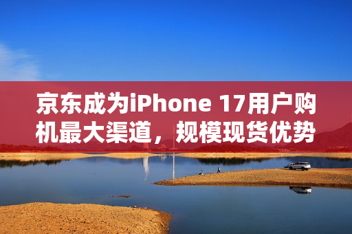 京东成为iPhone 17用户购机最大渠道，规模现货优势显现首销调研数据揭示
