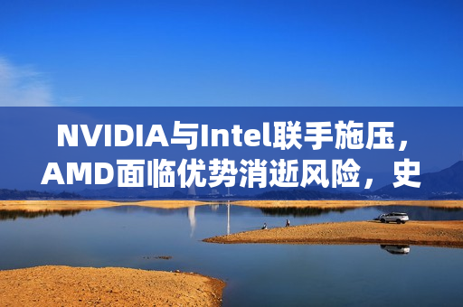 NVIDIA与Intel联手施压，AMD面临优势消逝风险，史诗级合作重塑行业格局