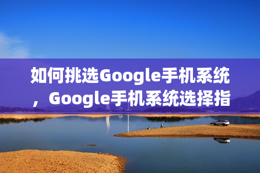 如何挑选Google手机系统，Google手机系统选择指南