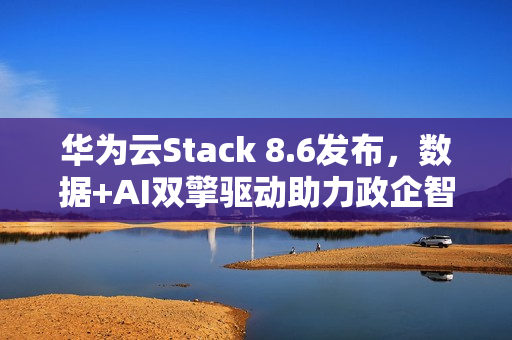 华为云Stack 8.6发布，数据+AI双擎驱动助力政企智能化跃迁