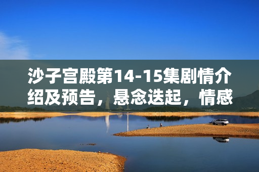 沙子宫殿第14-15集剧情介绍及预告,悬念迭起,情感纠葛愈演愈烈 沙子宫殿第14-15集剧情介绍及预告,悬念迭起,情感纠葛愈演愈烈