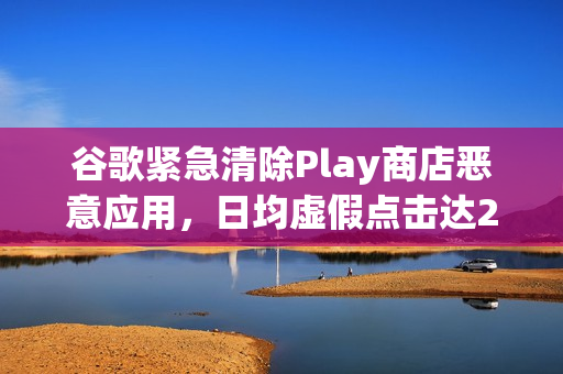 谷歌紧急清除Play商店恶意应用，日均虚假点击达23亿次