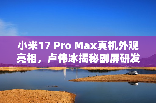 小米17 Pro Max真机外观亮相，卢伟冰揭秘副屏研发成本达十亿