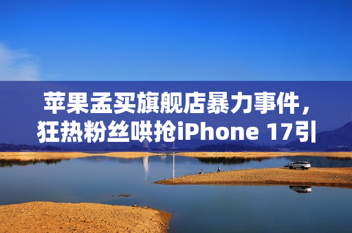 苹果孟买旗舰店暴力事件，狂热粉丝哄抢iPhone 17引发混乱