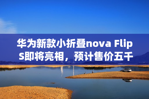 华为新款小折叠nova Flip S即将亮相，预计售价五千元左右