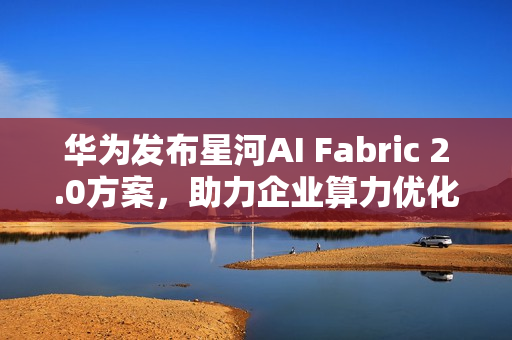华为发布星河AI Fabric 2.0方案，助力企业算力优化与业务永续发展