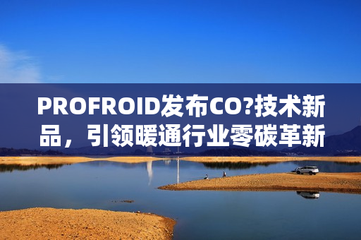 PROFROID发布CO?技术新品，引领暖通行业零碳革新
