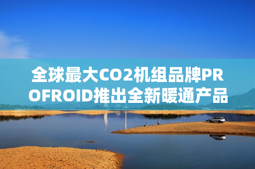 全球最大CO2机组品牌PROFROID推出全新暖通产品系列