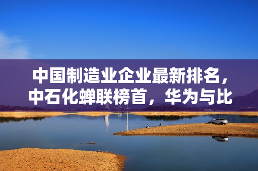 中国制造业企业最新排名，中石化蝉联榜首，华为与比亚迪跻身前十