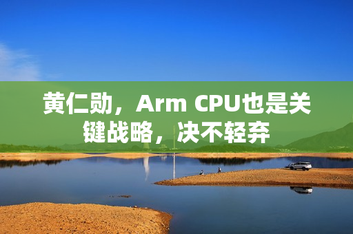 黄仁勋,Arm CPU也是关键战略,决不轻弃 黄仁勋,Arm CPU也是关键战略,决不轻弃