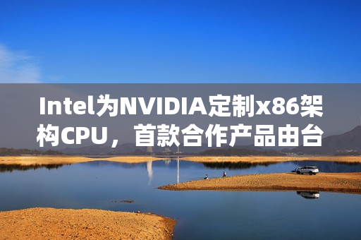 Intel为NVIDIA定制x86架构CPU，首款合作产品由台积电制造
