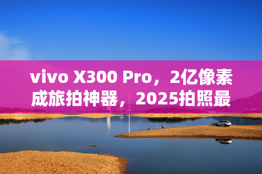 vivo X300 Pro，2亿像素成旅拍神器，2025拍照最强手机