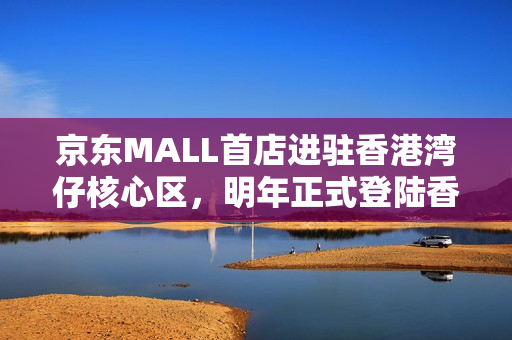 京东MALL首店进驻香港湾仔核心区，明年正式登陆香港市场