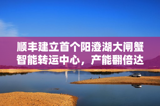 顺丰建立首个阳澄湖大闸蟹智能转运中心，产能翻倍达单日处理四十万件