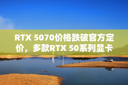 RTX 5070价格跌破官方定价，多款RTX 50系列显卡售价回归正常水平