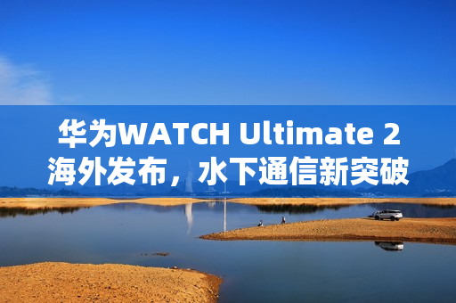 华为WATCH Ultimate 2海外发布，水下通信新突破，声呐求救功能引领智能穿戴新潮流