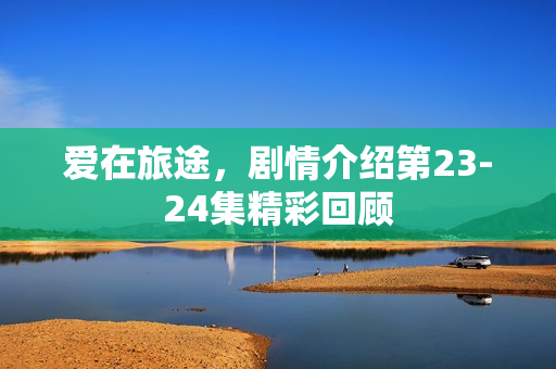 爱在旅途,剧情介绍第23-24集精彩回顾 爱在旅途,剧情介绍第23-24集精彩回顾