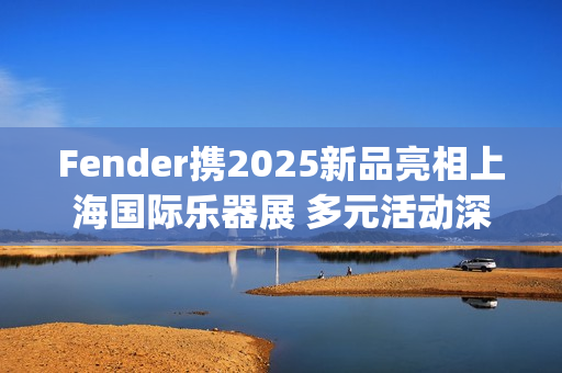 Fender携2025新品亮相上海国际乐器展 多元活动深度联结本土音乐生态(fender newport)