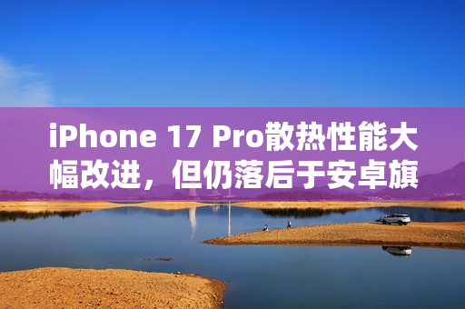 iPhone 17 Pro散热性能大幅改进，但仍落后于安卓旗舰手机