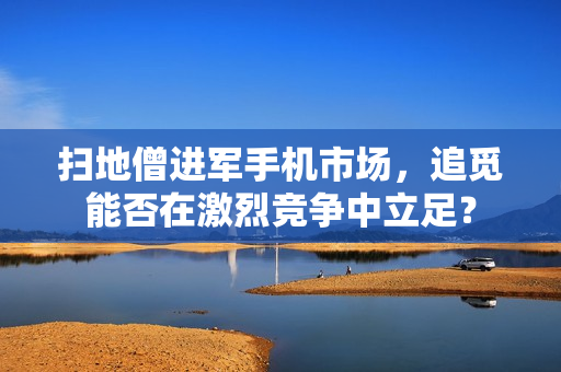 扫地僧进军手机市场，追觅能否在激烈竞争中立足？