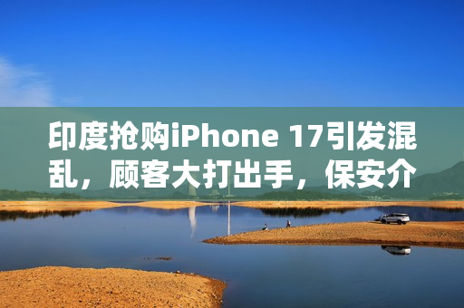 印度抢购iPhone 17引发混乱,顾客大打出手,保安介入拉扯事件 印度抢购iPhone 17引发混乱,顾客大打出手,保安介入拉扯事件