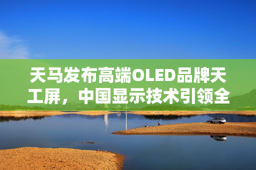 天马发布高端OLED品牌天工屏,中国显示技术引领全球创新之光 天马发布高端OLED品牌天工屏,中国显示技术引领全球创新之光