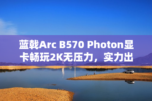 蓝戟Arc B570 Photon显卡畅玩2K无压力，实力出圈！