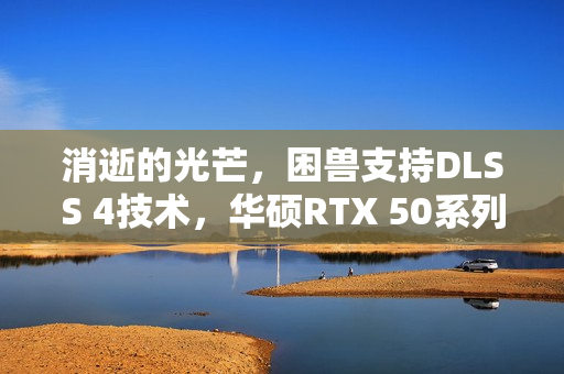消逝的光芒，困兽支持DLSS 4技术，华硕RTX 50系列显卡助力高帧体验新纪元