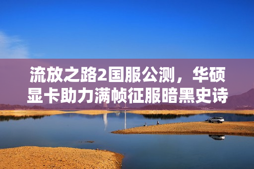 流放之路2国服公测，华硕显卡助力满帧征服暗黑史诗世界