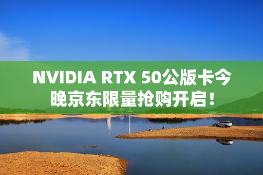 NVIDIA RTX 50公版卡今晚京东限量抢购开启！