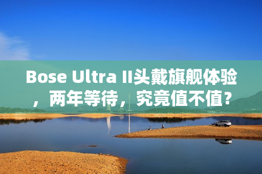 Bose Ultra II头戴旗舰体验，两年等待，究竟值不值？