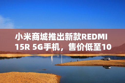 小米商城推出新款REDMI 15R 5G手机，售价低至1099元起