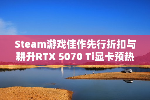 Steam游戏佳作先行折扣与耕升RTX 5070 Ti显卡预热秋促特惠来袭！