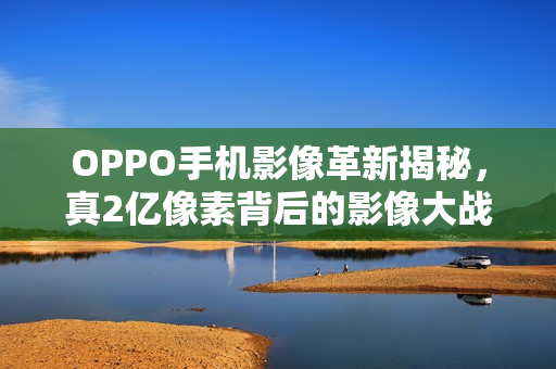 OPPO手机影像革新揭秘，真2亿像素背后的影像大战升级之路