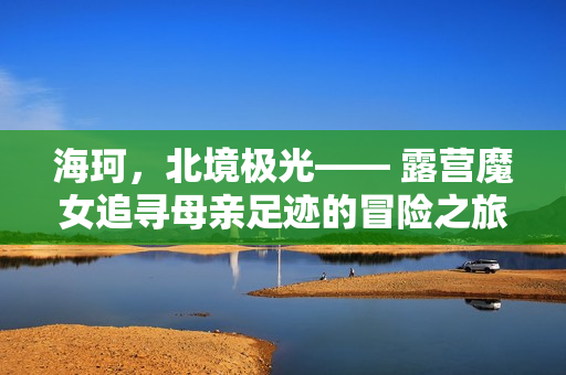 海珂,北境极光—— 露营魔女追寻母亲足迹的冒险之旅正式开启! 海珂,北境极光—— 露营魔女追寻母亲足迹的冒险之旅正式开启!